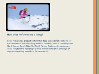 How does he/she make a living?
Corey Rich owns a production firm that does still and motion shoots for
the commercial and advertising world as they help most of the companies
like Anheuser-Busch, Nike, The North Face or Apple need a passionate
visual storyteller to help shape a multi-million dollar print campaign or
capture compelling video for a TV commercial
 