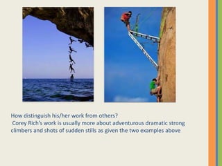 How distinguish his/her work from others?
Corey Richs work is usually more about adventurous dramatic strong
climbers and shots of sudden stills as given the two examples above
 