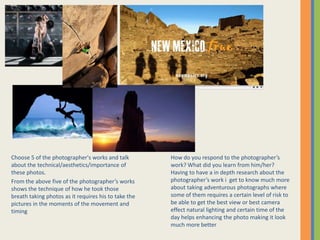 Choose 5 of the photographer's works and talk
about the technical/aesthetics/importance of
these photos.
From the above five of the photographers works
shows the technique of how he took those
breath taking photos as it requires his to take the
pictures in the moments of the movement and
timing
How do you respond to the photographers
work? What did you learn from him/her?
Having to have a in depth research about the
photographers work i get to know much more
about taking adventurous photographs where
some of them requires a certain level of risk to
be able to get the best view or best camera
effect natural lighting and certain time of the
day helps enhancing the photo making it look
much more better
 