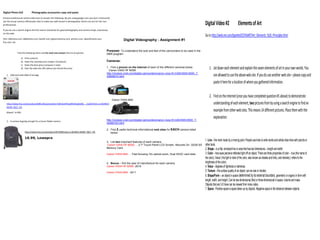 Digital Photo #10               Photography accessories copy and paste
Choose professional camera web sites to answer the following. By just using google.com you don’t necessarily
see the actual camera officianado sites to make you well versed in photography. Short cuts are for the non-
professionals.                                                                                                                                                                         Digital Video #2                    Elements of Art
If you do use a search engine the first search should be for good photography and camera shops, businesses
on the web.
                                                                                                                                                                                       Go to http://web.me.com/tgoettel/CCHSART/Art_Elements_%26_Principles.html
Hint: Adorama.com, b&hphoto.com, bandh.com, glazerscamera.com, porters.com, abesofmaine.com,
                                                                                                                       Digital Videography - Assignment #1
frys.com, etc.


                                                                                                        Purpose: To understand the look and feel of the camcorders to be used in the
              Find the following items and for each one answer this list of queries:
                                                                                                        DMA program
                    a)   Find a picture
                    b)   State the manufacturer (maker of product)                                      Cameras:
                    c)   State the best price (compare 3 only)
                    d)   Give the web site URL where you found this price                               1. Find a picture on the Internet of each of the different cameras below.
                                                                                                          Canon VIXIA HF M300
                                                                                                                                                                                           1. Jot down each element and explain the seven elements of art in your own words. You
                                                                                                        http://reviews.cnet.com/digital-camcorders/canon-vixia-hf-m300/4505-6500_7-
   1. USB stick with 8GB of storage
                                                                                                        33949015.html                                                                         are allowed to use the above web site. If you do use another web site – please copy and
                                                                                                                                                                                              paste it here for a location of where you gathered information.

                                                                                                                                                                                           2. Find on the Internet (once you have completed question #1 above) to demonstrate
                                                                                                               Canon VIXIA M40
   http://www.frys.com/product/6481102;jsessionid=T3ZhvkLKYEoqK9UOvg42dQ__.node3?site=sr:SEARCH:                                                                                              understanding of each element, two pictures from by using a search engine to find an
   MAIN_RSLT_PG

   Maxell, 14.99$
                                                                                                                                                                                              example from other web sites. This means 14 different pictures. Place them with the
                                                                                                        http://reviews.cnet.com/digital-camcorders/canon-vixia-hf-m40/4505-6500_7-
                                                                                                                                                                                              explanation.
   2. A camera bag big enough for a Canon Rebel camera
                                                                                                        34468163.html

                                                                                                        2. Find 2 useful technical informational web sites for EACH camera listed
                         http://www.frys.com/product/3975048?site=sr:SEARCH:MAIN_RSLT_PG                   below.

                         16.99, Lowepro
                                                                                                        3. List two important features of each camera.
                                                                                                                                                                                       1. Line – the mark made by a moving point. People use lines to write words and artists draw lines with pencils or
                                                                                                         Canon VIXIA HF M300 … 2.7″ Touch Panel LCD Screen, Records On: 32GB SD        other tools.
                                                                                                        Memory Card                                                                    2. Shape – is a flat, enclosed line or area that has two dimensions – length and width.
                                                                                                        Canon VIXIA M40 … Fast focusing 10x optical zoom, Dual SDXC card slots         3. Color – how eyes perceive reflected light off an object. There are three properties of color – hue (the name of
                                                                                                                                                                                       the color), Value ( the light or dark of the color, also known as shades and tints), and intensity ( refers to the
                                                                                                        4. Bonus – find the year of manufacture for each camera.                       brightness of the color).
                                                                                                        Canon VIXIA HF M300 -2010                                                      4. Value – degrees of lightness or darkness.
                                                                                                        Canon VIXIA M40 - 2011
                                                                                                                                                                                       5. Texture – the surface quality of an object; can be real or implied.
                                                                                                                                                                                       6. Shape/Form – an object in space determined by its external boundary, geometric or organic in form with
                                                                                                                                                                                       length, width, and height. Can be two-dimensional (flat) or three-dimensional in space, volume and mass.
                                                                                                                                                                                       Objects that are 3-D have can be viewed from many sides.
                                                                                                                                                                                       7. Space - Positive space is space taken up by objects. Negative space is the distance between objects.
 