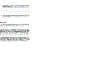 Apple Store

   1) Why do analysts say Apple has an advantage over its competitors in computer
      and electronics retailing? It sells a single brand, stocks far fewer products and
      has only a few hundred stores, compared with Best Buy's more than 4,000.



   2) How have Apple's competitors tried to copy the Apple retail store experience?
      They try and copy Apple’s store by having the same layout as the Apple store.



   3) Why did former Apple CEO Steve Jobs think it was important for Apple to have
      brick-and-mortar stores? He wanted Apple to be around for a long time, so he
      wanted a good foundation.




ACTIVITY IDEAS

• How important are retail stores to Apple's success? Do you think Apple would be as
successful if it didn't have a retail store chain? Why or why not? I think that it is really
important that Apple has retail stores. This allows more people to see them, and more
people to notice. If they didn’t have a retail store chain, they might not be as seen as
other stores.

• Some of Apple's retail stores are considered high-profile venues. According to Apple,
these stores and their "unique design elements, locations and size" help "promote brand
awareness and serve as vehicles for corporate sales and marketing activities." Apple
says 16 of its stores are classified as high-profile stores. Use the Internet to find out
where these stores are located and discuss why you think Apple wanted a high-profile
store in each location. Have you ever visited one of these stores? If so, how does it
differ from a regular Apple store? I have never been in an Apple store, but it’s probably
because the higher the profile, the more visible they are to bigger companies.

• Chose a retailer that you frequently visit. Make a list of things that make this store
recognizable (store layout, colors, employee dress, etc.) and assess why you think the
retailer decided on this options. After making your list, partner with another student and
compare your stores. Are there common features? If so, how do those features
enhance the customer experience? I picked Aeropostale. This store sells clothing. They
 