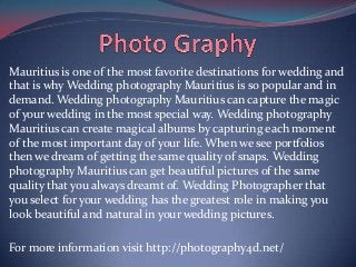 Mauritius is one of the most favorite destinations for wedding and
that is why Wedding photography Mauritius is so popular and in
demand. Wedding photography Mauritius can capture the magic
of your wedding in the most special way. Wedding photography
Mauritius can create magical albums by capturing each moment
of the most important day of your life. When we see portfolios
then we dream of getting the same quality of snaps. Wedding
photography Mauritius can get beautiful pictures of the same
quality that you always dreamt of. Wedding Photographer that
you select for your wedding has the greatest role in making you
look beautiful and natural in your wedding pictures.
For more information visit http://photography4d.net/

 