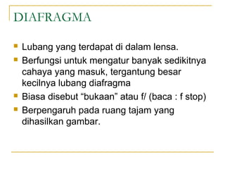 DIAFRAGMA






Lubang yang terdapat di dalam lensa.
Berfungsi untuk mengatur banyak sedikitnya
cahaya yang masuk, tergantung besar
kecilnya lubang diafragma
Biasa disebut “bukaan” atau f/ (baca : f stop)
Berpengaruh pada ruang tajam yang
dihasilkan gambar.

 