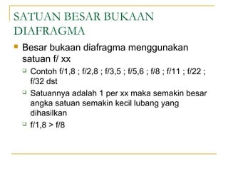 SATUAN BESAR BUKAAN
DIAFRAGMA


Besar bukaan diafragma menggunakan
satuan f/ xx






Contoh f/1,8 ; f/2,8 ; f/3,5 ; f/5,6 ; f/8 ; f/11 ; f/22 ;
f/32 dst
Satuannya adalah 1 per xx maka semakin besar
angka satuan semakin kecil lubang yang
dihasilkan
f/1,8 > f/8

 
