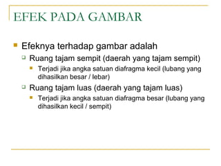 EFEK PADA GAMBAR


Efeknya terhadap gambar adalah


Ruang tajam sempit (daerah yang tajam sempit)




Terjadi jika angka satuan diafragma kecil (lubang yang
dihasilkan besar / lebar)

Ruang tajam luas (daerah yang tajam luas)


Terjadi jika angka satuan diafragma besar (lubang yang
dihasilkan kecil / sempit)

 