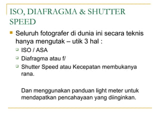 ISO, DIAFRAGMA & SHUTTER
SPEED


Seluruh fotografer di dunia ini secara teknis
hanya mengutak – utik 3 hal :




ISO / ASA
Diafragma atau f/
Shutter Speed atau Kecepatan membukanya
rana.
Dan menggunakan panduan light meter untuk
mendapatkan pencahayaan yang diinginkan.

 