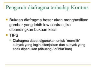 Pengaruh diafragma terhadap Kontras




Bukaan diafragma besar akan menghasilkan
gambar yang lebih low contras jika
dibandingkan bukaan kecil
TIPS


Diafragma dapat digunakan untuk “memilih”
subyek yang ingin ditonjolkan dan subyek yang
tidak diperlukan (dibuang / di”blur”kan)

 