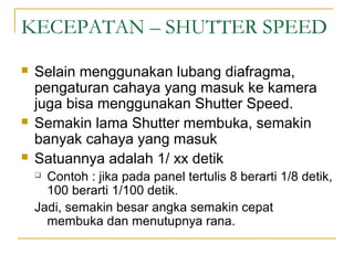 KECEPATAN – SHUTTER SPEED






Selain menggunakan lubang diafragma,
pengaturan cahaya yang masuk ke kamera
juga bisa menggunakan Shutter Speed.
Semakin lama Shutter membuka, semakin
banyak cahaya yang masuk
Satuannya adalah 1/ xx detik
Contoh : jika pada panel tertulis 8 berarti 1/8 detik,
100 berarti 1/100 detik.
Jadi, semakin besar angka semakin cepat
membuka dan menutupnya rana.


 