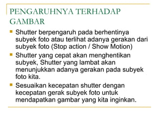 PENGARUHNYA TERHADAP
GAMBAR






Shutter berpengaruh pada berhentinya
subyek foto atau terlihat adanya gerakan dari
subyek foto (Stop action / Show Motion)
Shutter yang cepat akan menghentikan
subyek, Shutter yang lambat akan
menunjukkan adanya gerakan pada subyek
foto kita.
Sesuaikan kecepatan shutter dengan
kecepatan gerak subyek foto untuk
mendapatkan gambar yang kita inginkan.

 