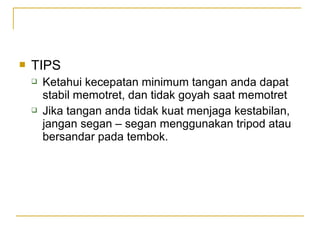 

TIPS




Ketahui kecepatan minimum tangan anda dapat
stabil memotret, dan tidak goyah saat memotret
Jika tangan anda tidak kuat menjaga kestabilan,
jangan segan – segan menggunakan tripod atau
bersandar pada tembok.

 