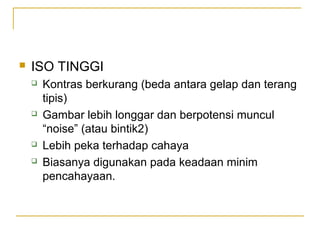 

ISO TINGGI







Kontras berkurang (beda antara gelap dan terang
tipis)
Gambar lebih longgar dan berpotensi muncul
“noise” (atau bintik2)
Lebih peka terhadap cahaya
Biasanya digunakan pada keadaan minim
pencahayaan.

 