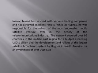 Neeraj Tewari has worked with various leading companies
and has achieved excellent results. While at Hughes, he was
responsible for the rollout of the most successful mobile
satellite venture ever in the history of the
telecommunications industry. The network covered over 99
countries in the middle east region for a budget exceeding
USD 1 billion and the development and rollout of the largest
satellite broadband system by Hughes in North America for
an investment of over USD 2.7B
 