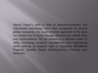 Neeraj Tewari’s skills in field of telecommunication and
information technology have been recognized by several
global companies. His result-oriented approach to his work
has helped him to easily manage different job related roles
and responsibilities. He has worked as a decision-maker in
sales, marketing, program management and engineering
while working on projects such as Spaceway Broadband
Program, Satellite Based Communication Products and
Networks.
 