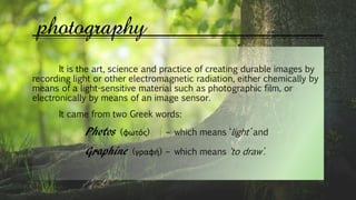 photography
It is the art, science and practice of creating durable images by
recording light or other electromagnetic radiation, either chemically by
means of a light-sensitive material such as photographic film, or
electronically by means of an image sensor.
It came from two Greek words:
Photos (φωτός) – which means ‘light’ and
Graphine (γραφή) – which means ‘to draw’.
 