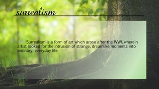 surrealism
Surrealism is a form of art which arose after the WWI, wherein
artist looked for the intrusion of strange, dreamlike moments into
ordinary, everyday life.
 