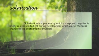 solarization
Solarization is a process by which an exposed negative is
briefly re exposed to light during development which cause chemical
change to the photographic emulsion.
 