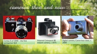 Contax S of 1949 – the first
pentaprism SLR
Polaroid Colorpack 80
instant camera, c 1975
Digital camera, Canon Ixus class, c.
2000
cameras: then and now
 