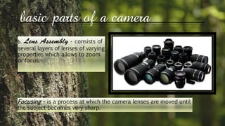basic parts of a camera
b. - consists of
several layers of lenses of varying
properties which allows to zoom
or focus.
Focusing - is a process at which the camera lenses are moved until
the subject becomes very sharp.
 