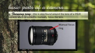 basic parts of a camera
g. - this is also found around the lens of a DSLR
camera which is turned to manually focus the lens.
 