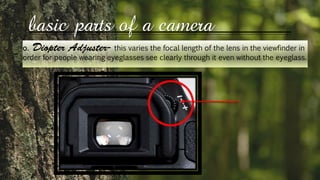 basic parts of a camera
o. this varies the focal length of the lens in the viewfinder in
order for people wearing eyeglasses see clearly through it even without the eyeglass.
 