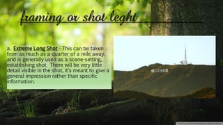 framing or shot leght
a. Extreme Long Shot - This can be taken
from as much as a quarter of a mile away,
and is generally used as a scene-setting,
establishing shot. There will be very little
detail visible in the shot, it's meant to give a
general impression rather than specific
information.
 