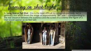 framing or shot leght
b. Long Shot or Full Shot - this is the most difficult to categories precisely, but is
generally one which shows the image as approximately "life" size -- corresponding to
the real distance between the audience and the screen in a cinema (the figure of a
man would appear as six feet tall).
 