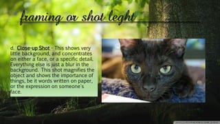 framing or shot leght
d. Close-up Shot - This shows very
little background, and concentrates
on either a face, or a specific detail.
Everything else is just a blur in the
background. This shot magnifies the
object and shows the importance of
things, be it words written on paper,
or the expression on someone's
face.
 