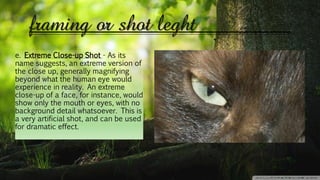 framing or shot leght
e. Extreme Close-up Shot - As its
name suggests, an extreme version of
the close up, generally magnifying
beyond what the human eye would
experience in reality. An extreme
close-up of a face, for instance, would
show only the mouth or eyes, with no
background detail whatsoever. This is
a very artificial shot, and can be used
for dramatic effect.
 