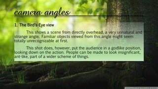 camera angles
1. The Bird's-Eye view
This shows a scene from directly overhead, a very unnatural and
strange angle. Familiar objects viewed from this angle might seem
totally unrecognizable at first.
This shot does, however, put the audience in a godlike position,
looking down on the action. People can be made to look insignificant,
ant-like, part of a wider scheme of things.
 