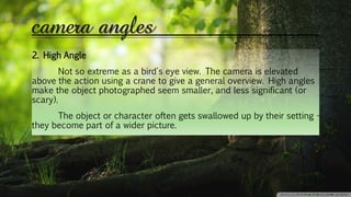 camera angles
2. High Angle
Not so extreme as a bird's eye view. The camera is elevated
above the action using a crane to give a general overview. High angles
make the object photographed seem smaller, and less significant (or
scary).
The object or character often gets swallowed up by their setting -
they become part of a wider picture.
 