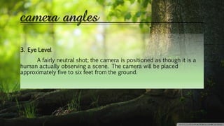 camera angles
3. Eye Level
A fairly neutral shot; the camera is positioned as though it is a
human actually observing a scene. The camera will be placed
approximately five to six feet from the ground.
 