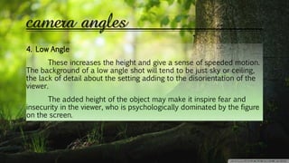 camera angles
4. Low Angle
These increases the height and give a sense of speeded motion.
The background of a low angle shot will tend to be just sky or ceiling,
the lack of detail about the setting adding to the disorientation of the
viewer.
The added height of the object may make it inspire fear and
insecurity in the viewer, who is psychologically dominated by the figure
on the screen.
 