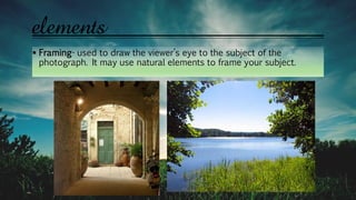  Framing- used to draw the viewer’s eye to the subject of the
photograph. It may use natural elements to frame your subject.
elements
 