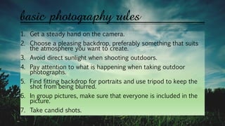 basic photography rules
1. Get a steady hand on the camera.
2. Choose a pleasing backdrop, preferably something that suits
the atmosphere you want to create.
3. Avoid direct sunlight when shooting outdoors.
4. Pay attention to what is happening when taking outdoor
photographs.
5. Find fitting backdrop for portraits and use tripod to keep the
shot from being blurred.
6. In group pictures, make sure that everyone is included in the
picture.
7. Take candid shots.
 