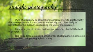 straight photography
Pure photography or straight photography refers to photography
that attempts to depict a scene as realistically and objectively as
permitted by the medium, renouncing the use of manipulation.
Its also a type of picture that has no side effect but tell the truth
in general.
It is considered as a point of honor for photographers not to crop
or manipulate their photographs in a way.
 