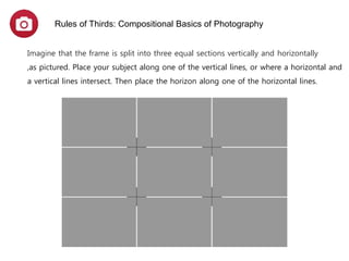 Imagine that the frame is split into three equal sections vertically and horizontally
,as pictured. Place your subject along one of the vertical lines, or where a horizontal and
a vertical lines intersect. Then place the horizon along one of the horizontal lines.
Rules of Thirds: Compositional Basics of Photography
 
