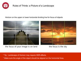the focus of your image is on land the focus is the sky
Rules of Thirds: a Picture of a Landscape
Horizon on the upper or lower horizontal dividing line for focus of objects
* Tip : the landscape of horizon on goldtime may require HDR effects.
* Make sure the angle of the object should be aligned on the horizontal lines.
the focus of your image is on land (i.e. mountains, buildings), the horizon should fall
near the upper third and if the focus is the sky (i.e. sunsets, sunrises), the horizon
should fall near the lower third.
 