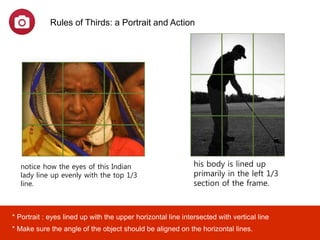 his body is lined up
primarily in the left 1/3
section of the frame.
Rules of Thirds: a Portrait and Action
notice how the eyes of this Indian
lady line up evenly with the top 1/3
line.
* Portrait : eyes lined up with the upper horizontal line intersected with vertical line
* Make sure the angle of the object should be aligned on the horizontal lines.
 