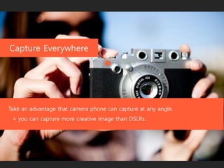 Capture Everywhere
Take an advantage that camera phone can capture at any angle.
+ you can capture more creative image than DSLRs.
 