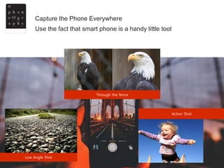 Capture the Phone Everywhere at any angle.
Low Angle Shot
Action Shot
Use the fact that smart phone is a handy little tool
Through the fence
 