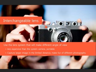 detacheable lens
Use the lens system that will make different angle of view
+ less expensive than the system camera, portable
+ Capture larger image in the limited distance, make fun of different photography
 