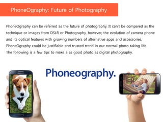 PhoneOgraphy can be referred as the future of photography. It can’t be compared as the
technique or images from DSLR or Photography, however, the evolution of camera phone
and its optical features with growing numbers of alternative apps and accessories,
PhoneOgraphy could be justifiable and trusted trend in our normal photo taking life.
The following is a few tips to make a as good photo as digital photography.
PhoneOgraphy: Future of Photography
 