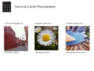 How to be a Smart PhoneOgrapher
@ Danshui, Taiwan @ Euljiro1ga, Seoul, Korea@ Gapyeong, Seoul
iPhone4, WideAngle Lens GalaxyS4, Macro Lens iPhone4, Fisheye Lens
Masaki Utsumiya @ Instagram Jasmine Fyfe@ Instagram unknown @tumblrs
 