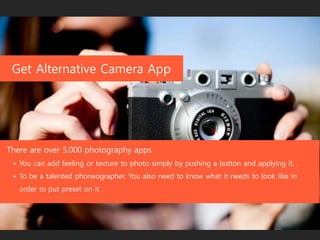 Get Alternative Camera App
There are over 5,000 photography apps
+ You can add feeling or texture to photo simply by pushing a button and applying it. .
+ To be a talented phoneographer, You also need to know what it needs to look like in
order to put preset on it .
 