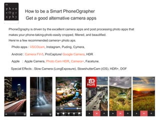 How to be a Smart PhoneOgrapher
Get a good alternative camera apps
Photo apps : VSCOcam, Instagram, Puding, Cymera,
Android : Camera FV-5, ProCapture/ Google Camera, HDR
Apple : Apple Camera, Photo Cam HDR, Camera+, Facetune.
Special Effects : Slow Camera (LongExposure), SlowshutterCam (iOS), HDR+, DOF
PhoneOgraphy is driven by the excellent camera apps and post processing photo apps that
makes your phone-taking-photo easily cropped, filtered, and beautified.
Here’re a few recommended camera+ photo aps.
 