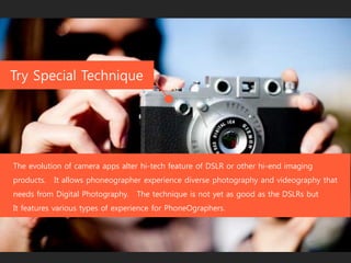 Try Special Technique
The evolution of camera apps alter hi-tech feature of DSLR or other hi-end imaging
products. It allows phoneographer experience diverse photography and videography that
needs from Digital Photography. The technique is not yet as good as the DSLRs but
It features various types of experience for PhoneOgraphers.
 