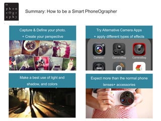 Summary: How to be a Smart PhoneOgrapher
Capture & Define your photo.
+ Create your perspective
Try Alternative Camera Apps
+ apply different types of effects
Expect more than the normal phone
lenses+ accessories
Make a best use of light and
shadow, and colors
 