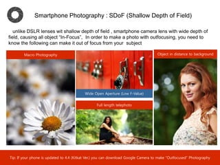 Smartphone Photography : SDoF (Shallow Depth of Field)
Macro Photography
Full length telephoto
Object in distance to background
unlike DSLR lenses wit shallow depth of field , smartphone camera lens with wide depth of
field, causing all object “In-Focus”, In order to make a photo with autfocusing, you need to
know the following can make it out of focus from your subject
Wide Open Aperture (Low F-Value)
Tip: You can also set up “Spot Metering” when the light contrast between background and target scene is smaller.
 