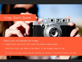 Crop, Don’t Zoom
Digital Zoom will degrade the images
Zoom your body : go closer to the object or use a gallery app to crop.
Tip : Use 2x or 3x Smart phone tele-lens will help low resolution camera phone image crop better.
Y : Digital Zoom will cause much noise that reduce image quality
 