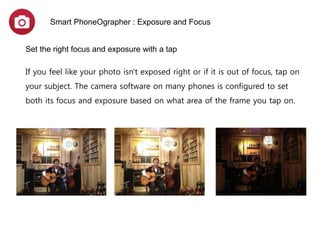 Smart PhoneOgrapher : Exposure and Focus
Set the right focus and exposure with a tap
If you feel like your photo isn't exposed right or if it is out of focus, tap on your subject.
The camera software on many phones is configured to set both its focus and exposure based on
what area of the frame you tap on.
Tip: To prevent your image OoF,
Keep your finger tapped on
shutter and release .
Optimal exposure Too bright Too dark
 